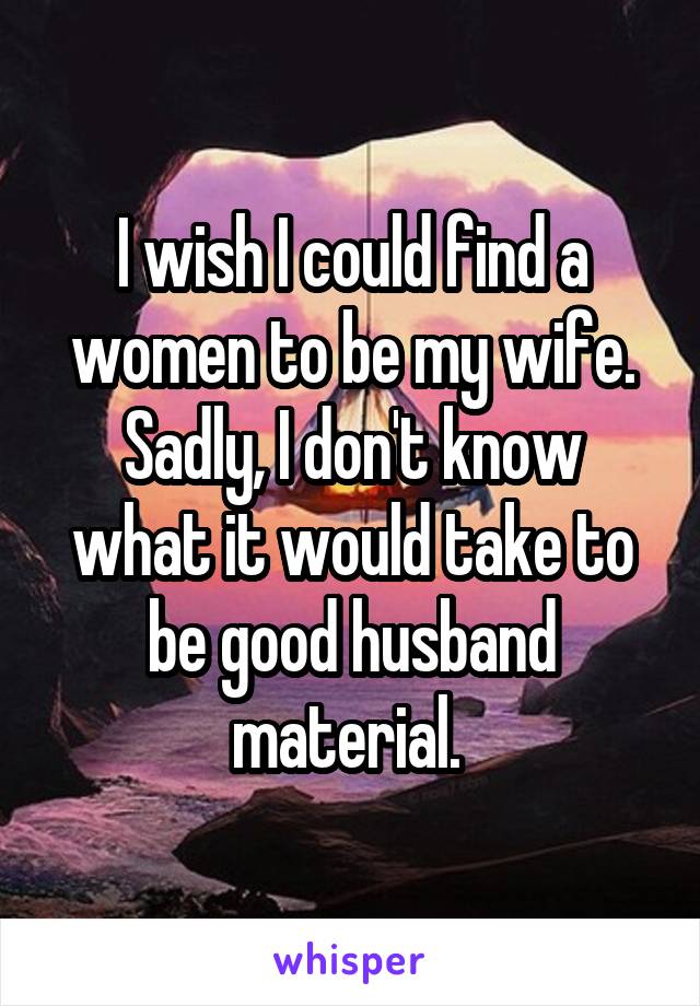 I wish I could find a women to be my wife. Sadly, I don't know what it would take to be good husband material. 