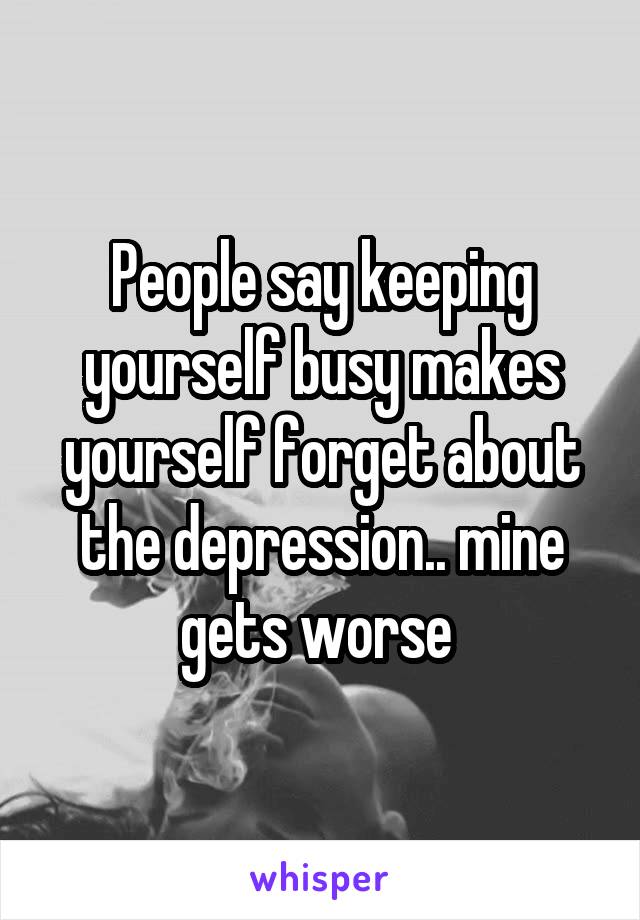 People say keeping yourself busy makes yourself forget about the depression.. mine gets worse 