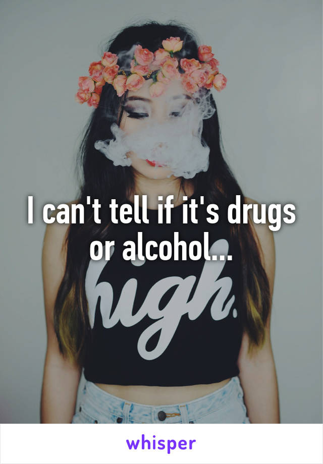 I can't tell if it's drugs or alcohol...