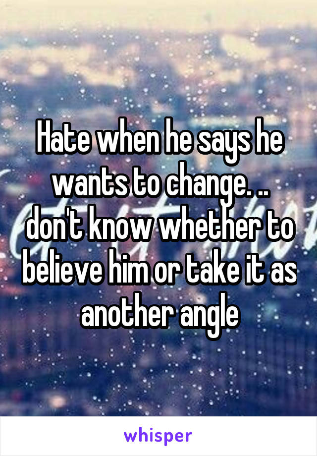 Hate when he says he wants to change. .. don't know whether to believe him or take it as another angle