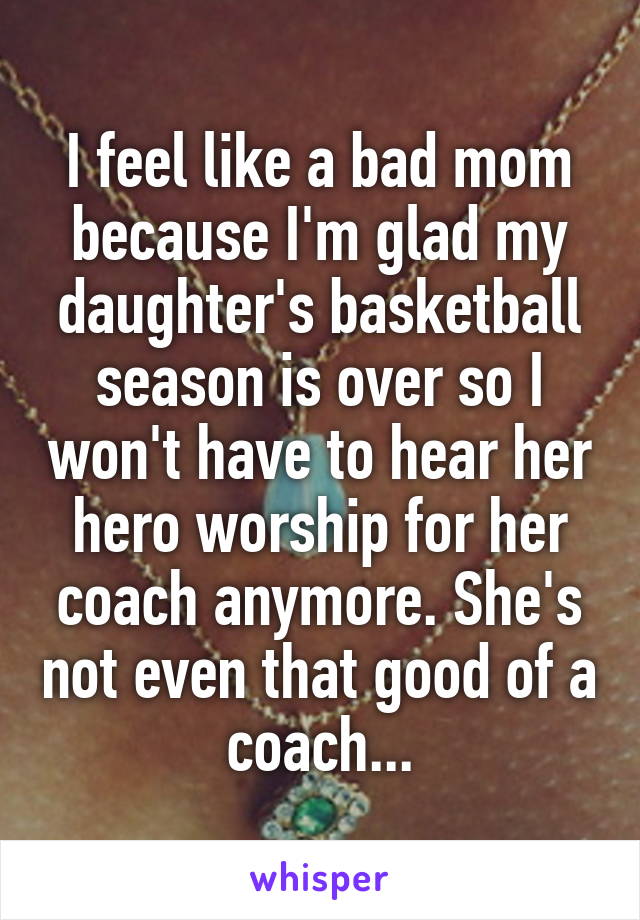 I feel like a bad mom because I'm glad my daughter's basketball season is over so I won't have to hear her hero worship for her coach anymore. She's not even that good of a coach...