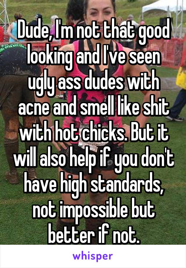 Dude, I'm not that good looking and I've seen ugly ass dudes with acne and smell like shit with hot chicks. But it will also help if you don't have high standards, not impossible but better if not.