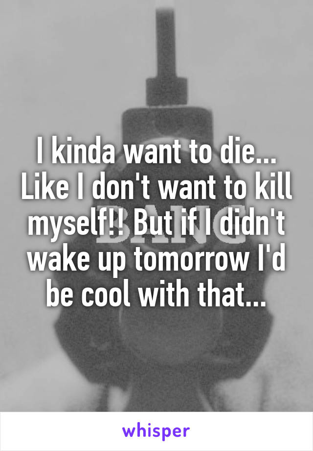 I kinda want to die... Like I don't want to kill myself!! But if I didn't wake up tomorrow I'd be cool with that...