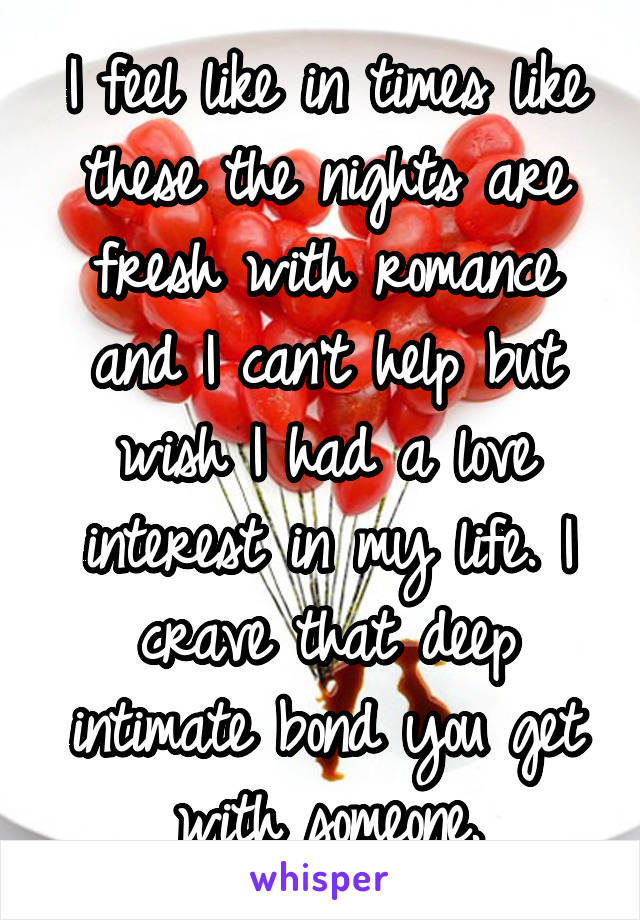 I feel like in times like these the nights are fresh with romance and I can't help but wish I had a love interest in my life. I crave that deep intimate bond you get with someone.