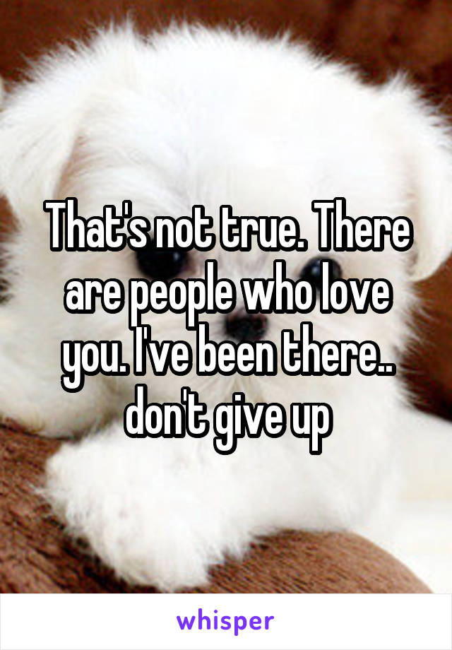 That's not true. There are people who love you. I've been there.. don't give up