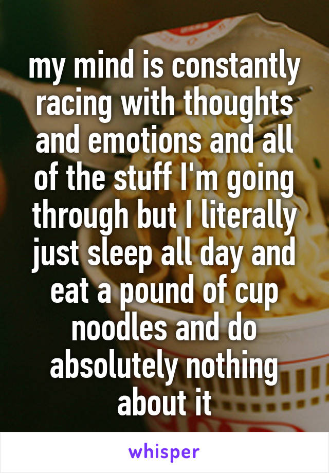 my mind is constantly racing with thoughts and emotions and all of the stuff I'm going through but I literally just sleep all day and eat a pound of cup noodles and do absolutely nothing about it