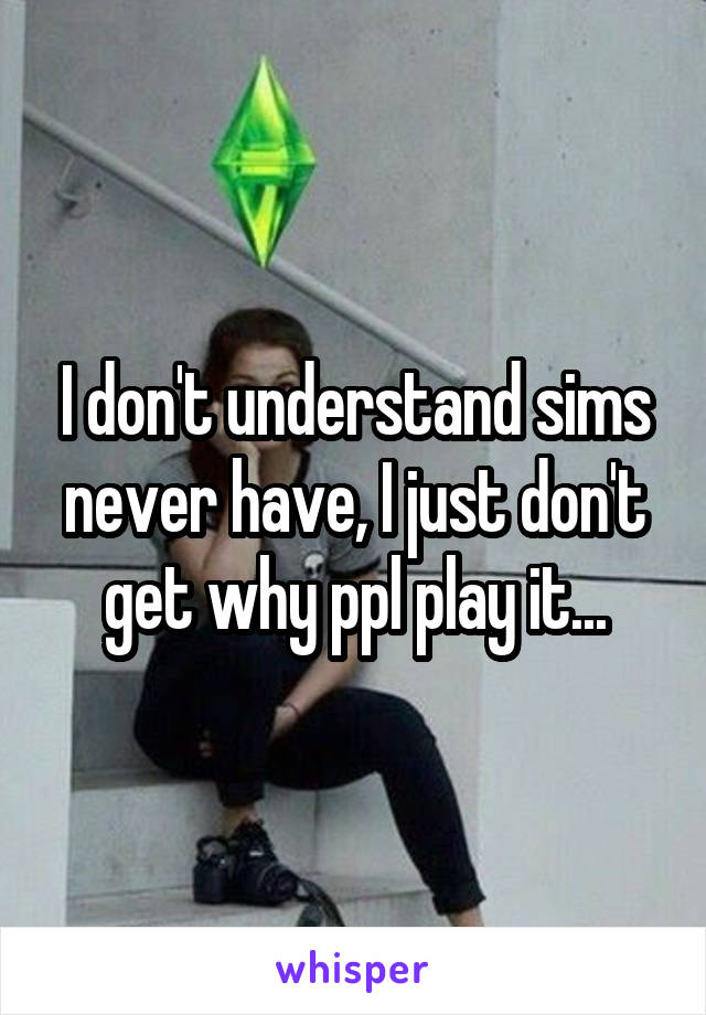 I don't understand sims never have, I just don't get why ppl play it...