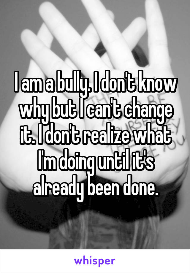 I am a bully. I don't know why but I can't change it. I don't realize what I'm doing until it's already been done.