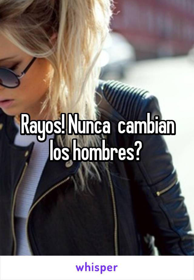 Rayos! Nunca  cambian los hombres? 