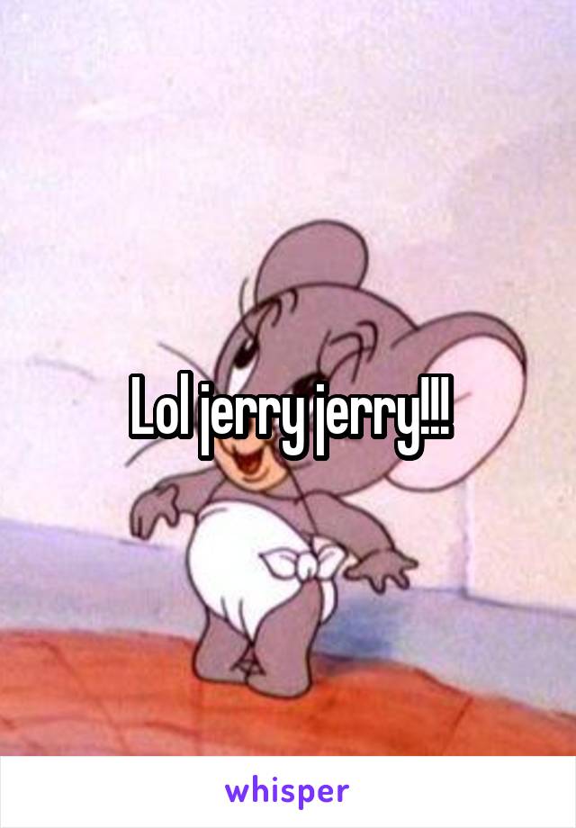 Lol jerry jerry!!!