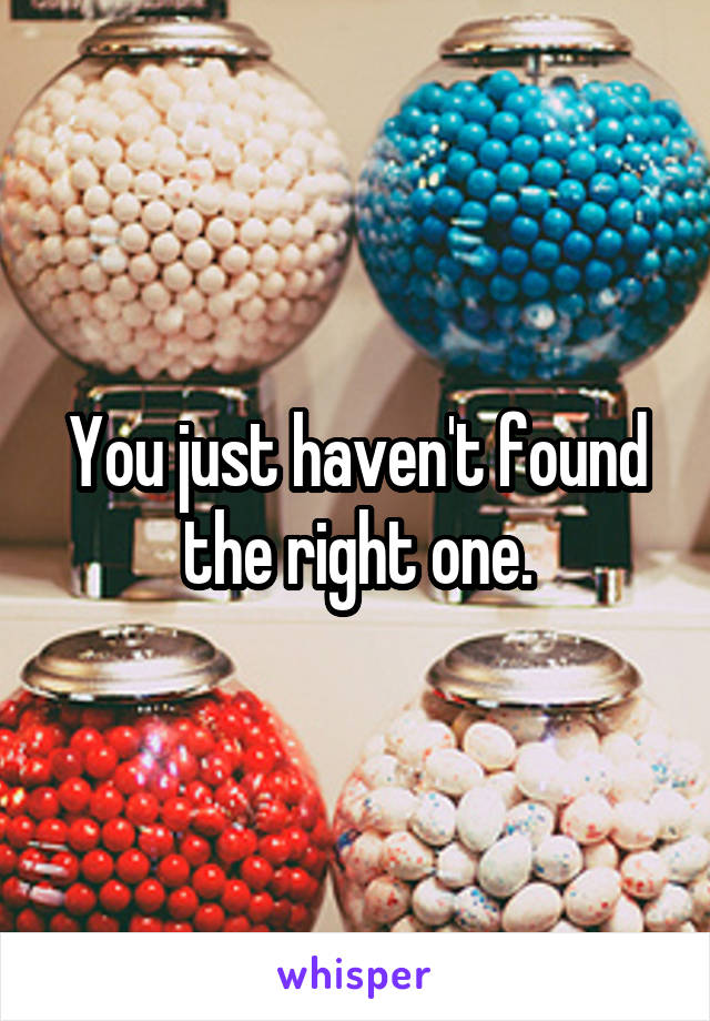 You just haven't found the right one.