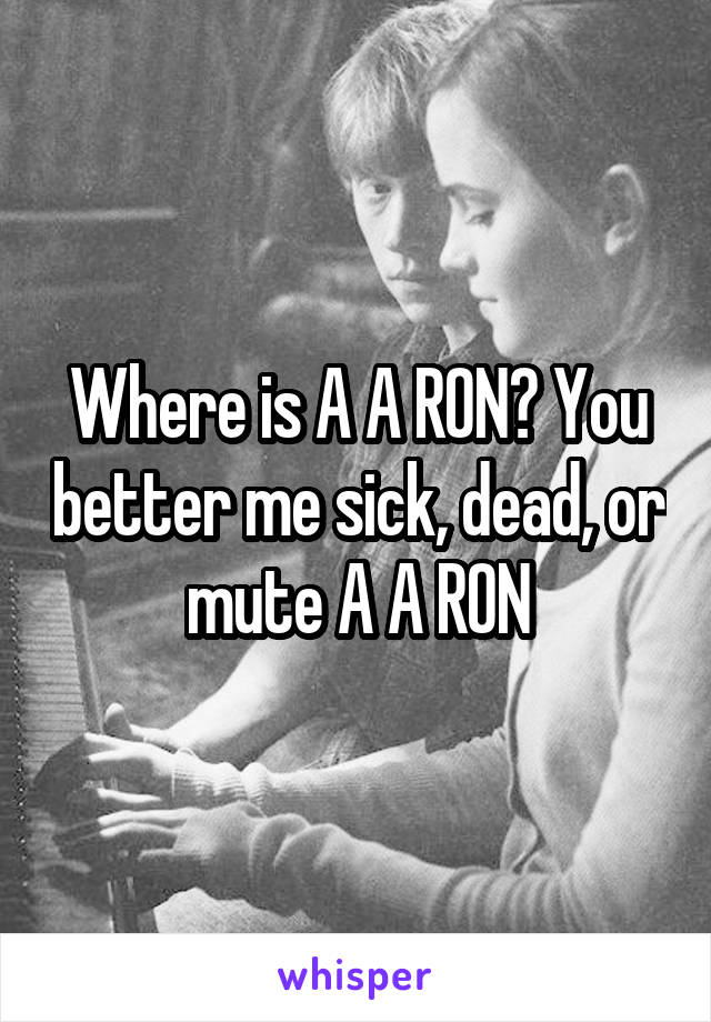 Where is A A RON? You better me sick, dead, or mute A A RON