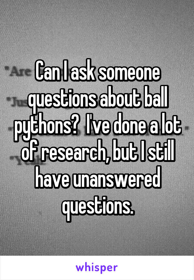 Can I ask someone questions about ball pythons?  I've done a lot of research, but I still have unanswered questions.