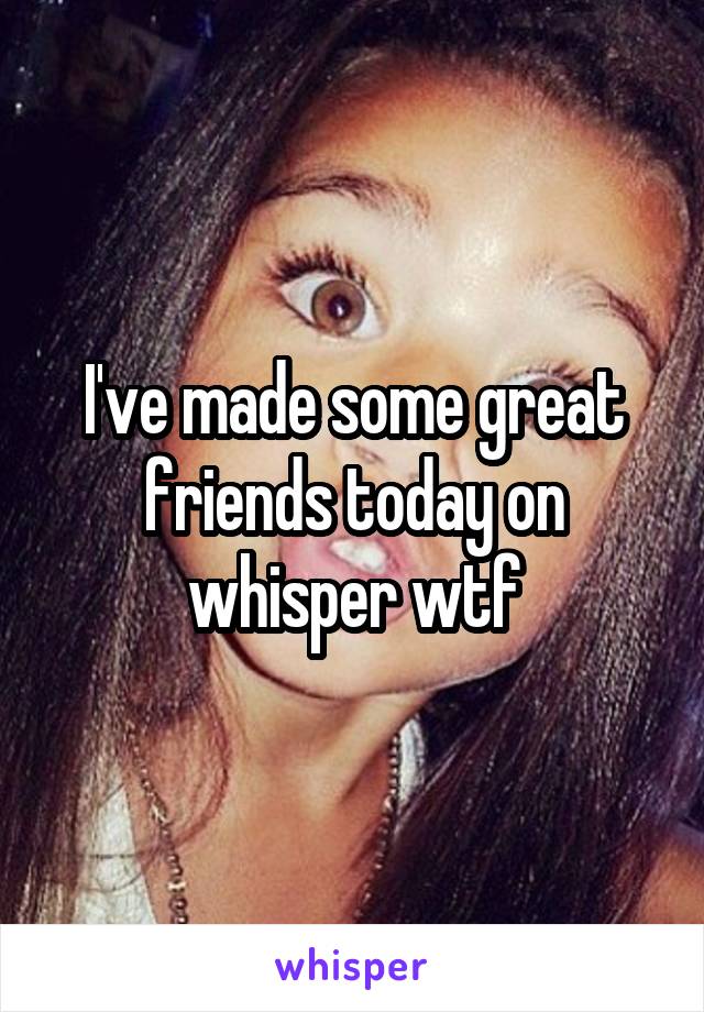 I've made some great friends today on whisper wtf