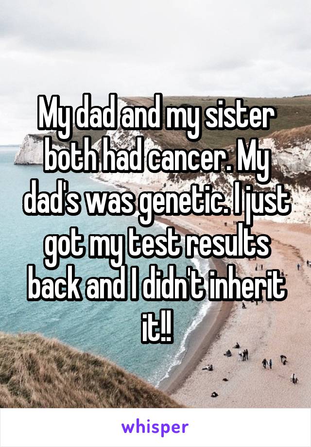 My dad and my sister both had cancer. My dad's was genetic. I just got my test results back and I didn't inherit it!!