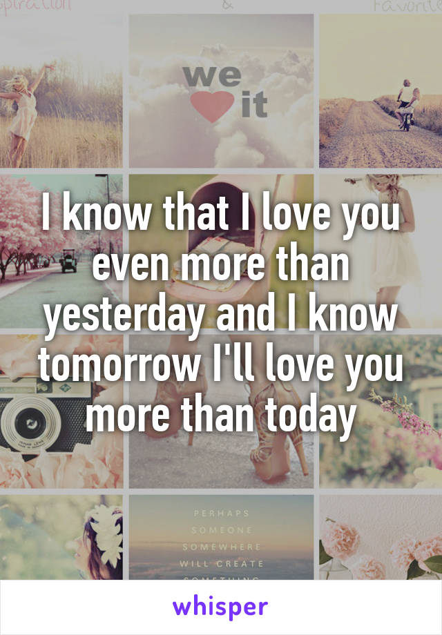 I know that I love you even more than yesterday and I know tomorrow I'll love you more than today