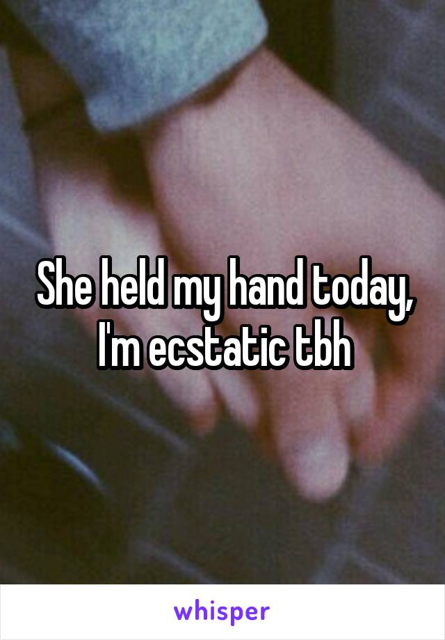 She held my hand today, I'm ecstatic tbh