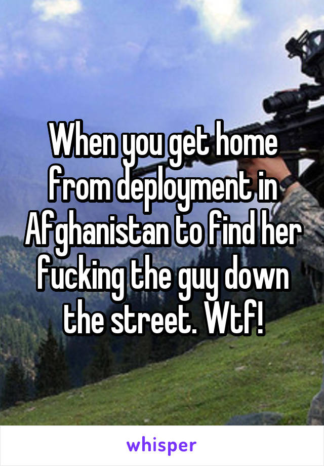 When you get home from deployment in Afghanistan to find her fucking the guy down the street. Wtf!