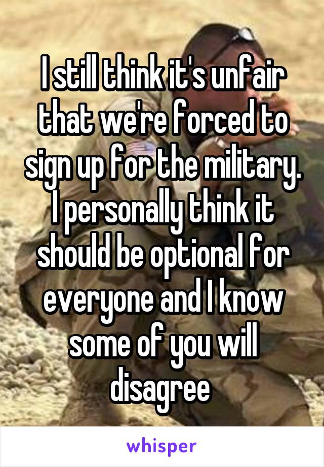 I still think it's unfair that we're forced to sign up for the military. I personally think it should be optional for everyone and I know some of you will disagree 