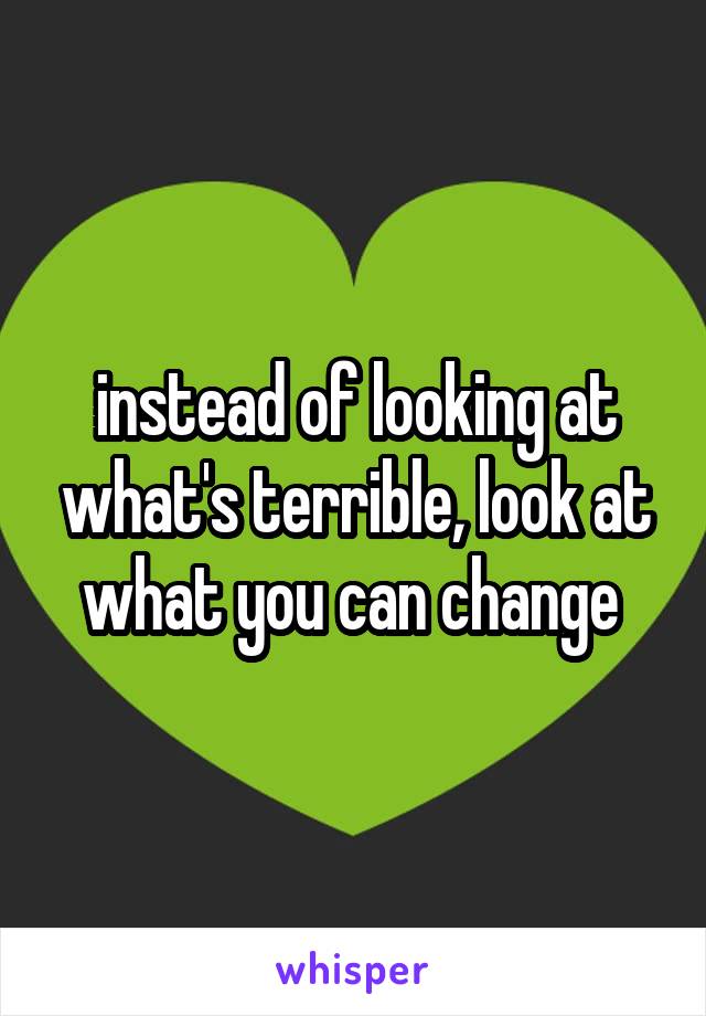 instead of looking at what's terrible, look at what you can change 