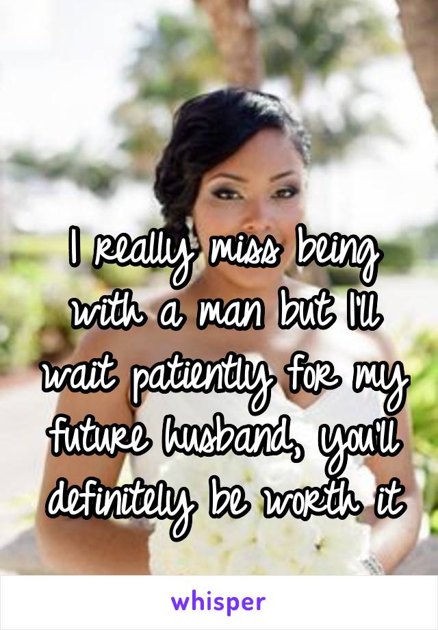 

I really miss being with a man but I'll wait patiently for my future husband, you'll definitely be worth it