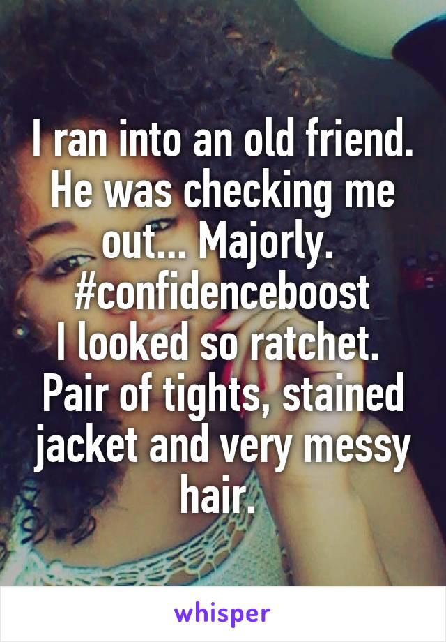 I ran into an old friend. He was checking me out... Majorly. 
#confidenceboost
I looked so ratchet. 
Pair of tights, stained jacket and very messy hair. 