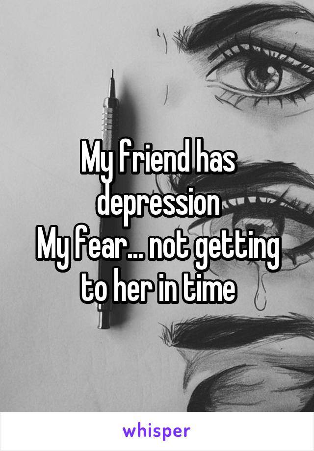 My friend has depression
My fear... not getting to her in time