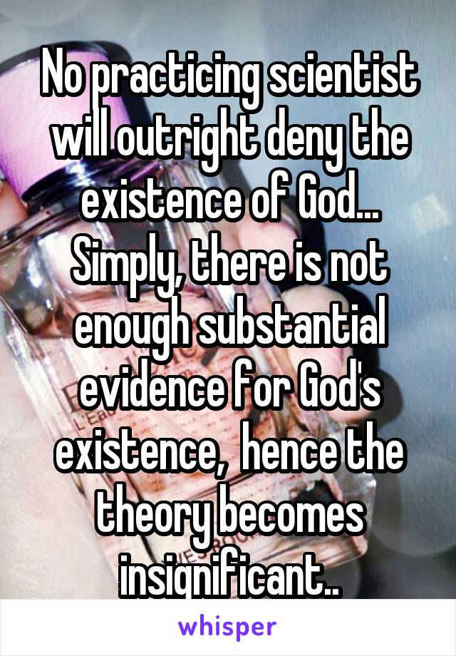 No practicing scientist will outright deny the existence of God... Simply, there is not enough substantial evidence for God's existence,  hence the theory becomes insignificant..