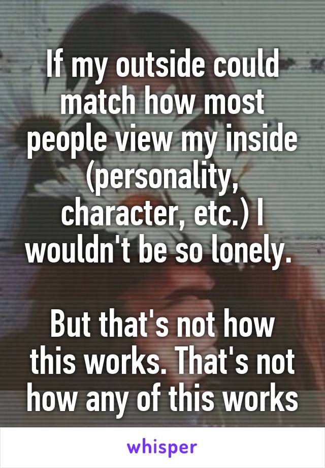 If my outside could match how most people view my inside (personality, character, etc.) I wouldn't be so lonely. 

But that's not how this works. That's not how any of this works