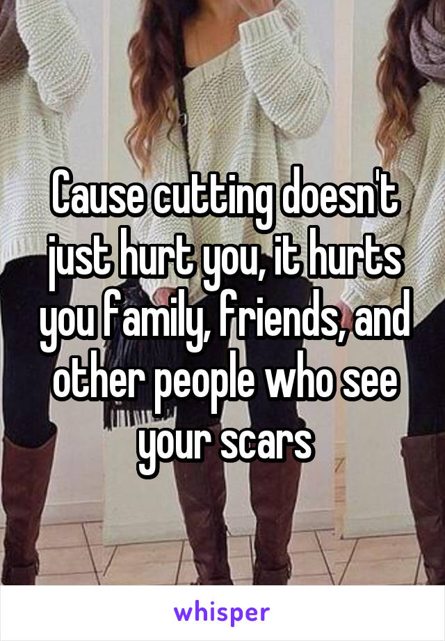 Cause cutting doesn't just hurt you, it hurts you family, friends, and other people who see your scars