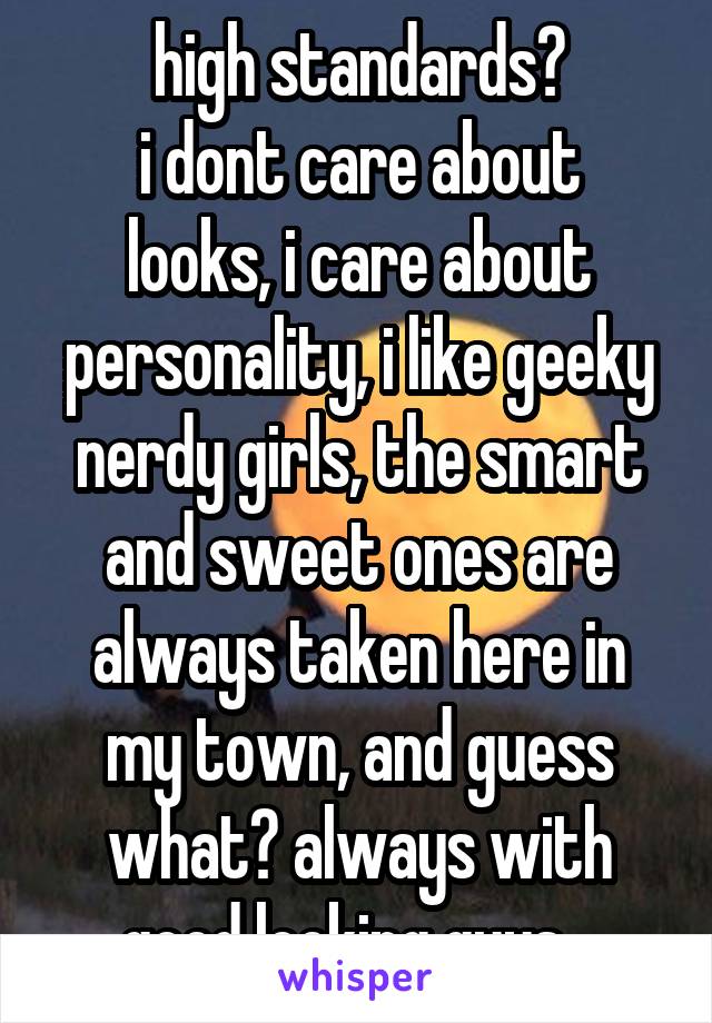 high standards?
i dont care about looks, i care about personality, i like geeky nerdy girls, the smart and sweet ones are always taken here in my town, and guess what? always with good looking guys...