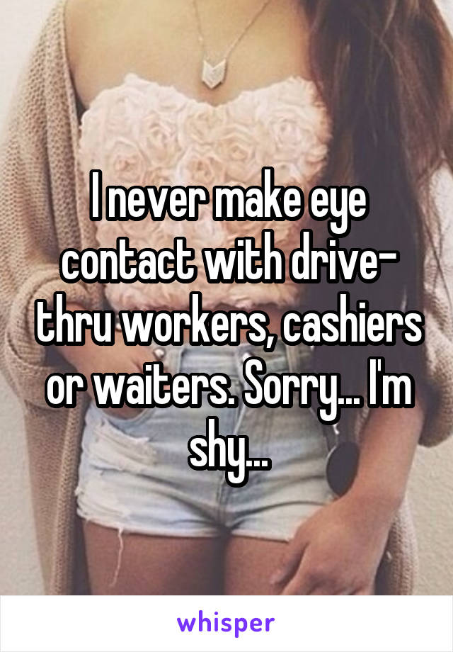 I never make eye contact with drive- thru workers, cashiers or waiters. Sorry... I'm shy...