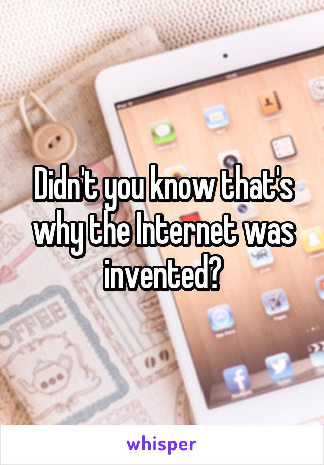 Didn't you know that's why the Internet was invented?