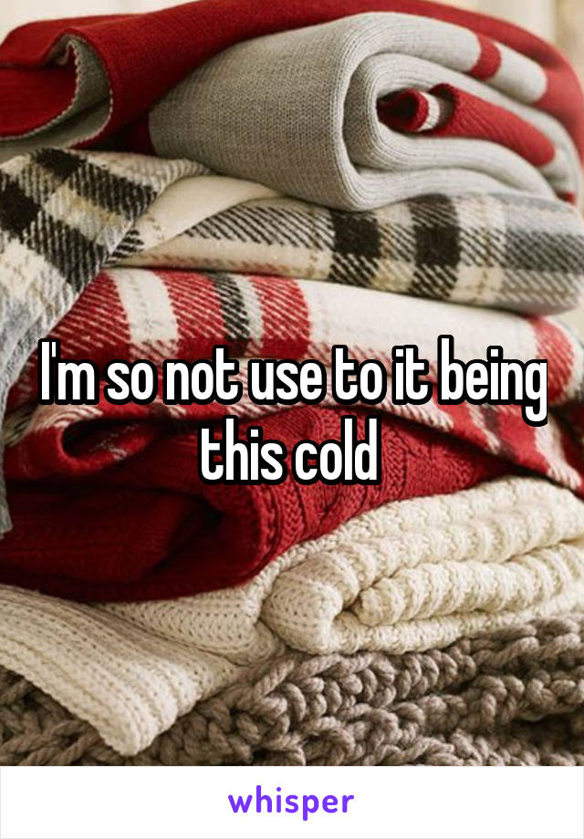 I'm so not use to it being this cold 