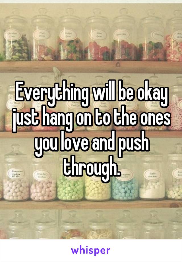 Everything will be okay just hang on to the ones you love and push through.