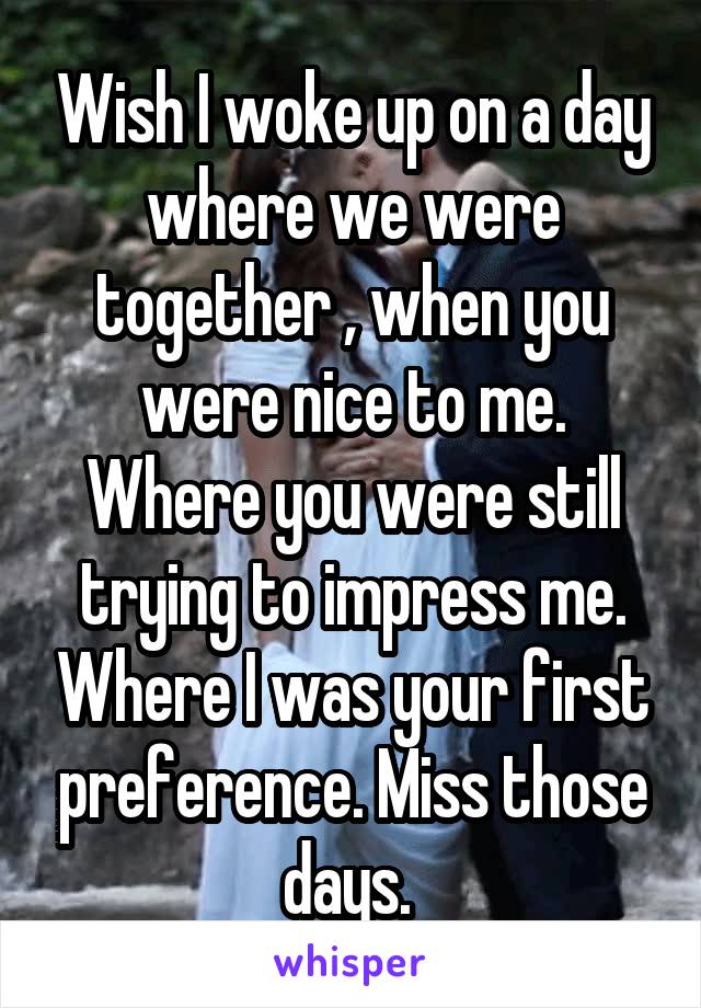 Wish I woke up on a day where we were together , when you were nice to me. Where you were still trying to impress me. Where I was your first preference. Miss those days. 