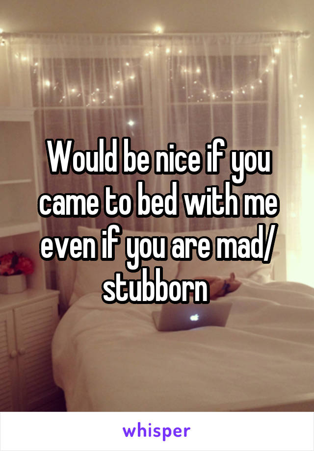 Would be nice if you came to bed with me even if you are mad/ stubborn 