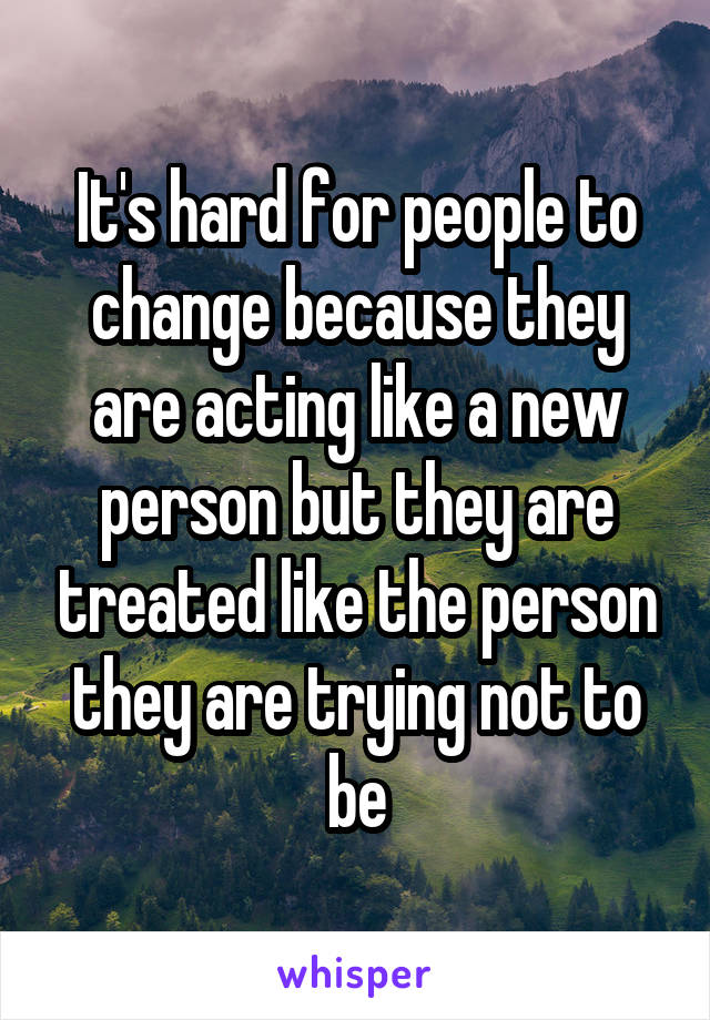 It's hard for people to change because they are acting like a new person but they are treated like the person they are trying not to be