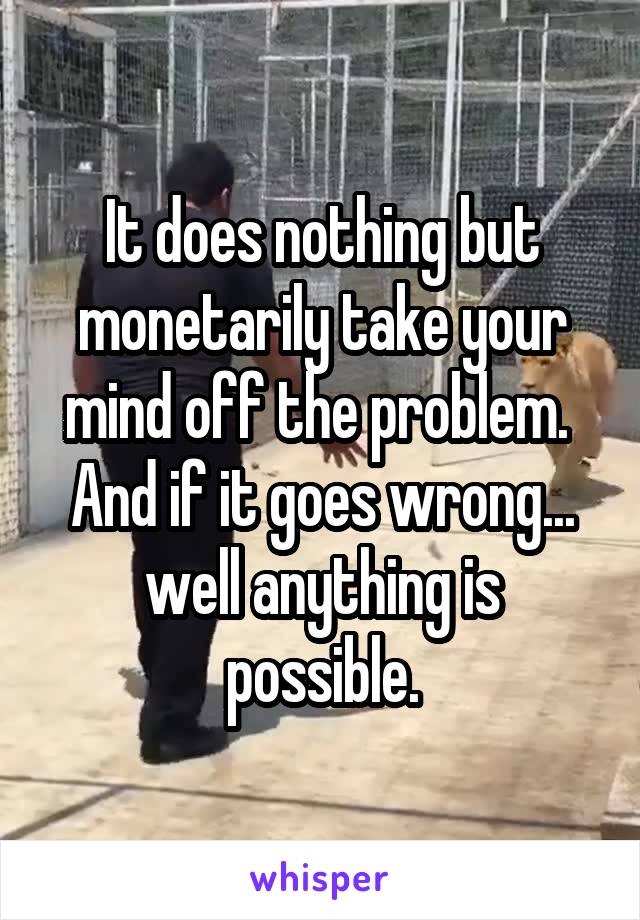 It does nothing but monetarily take your mind off the problem.  And if it goes wrong... well anything is possible.