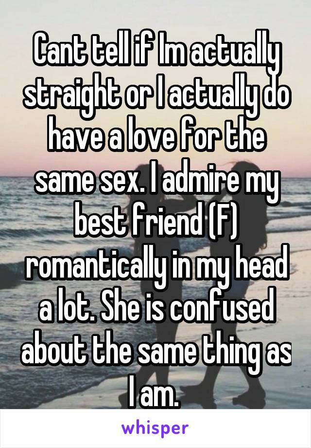 Cant tell if Im actually straight or I actually do have a love for the same sex. I admire my best friend (F) romantically in my head a lot. She is confused about the same thing as I am. 