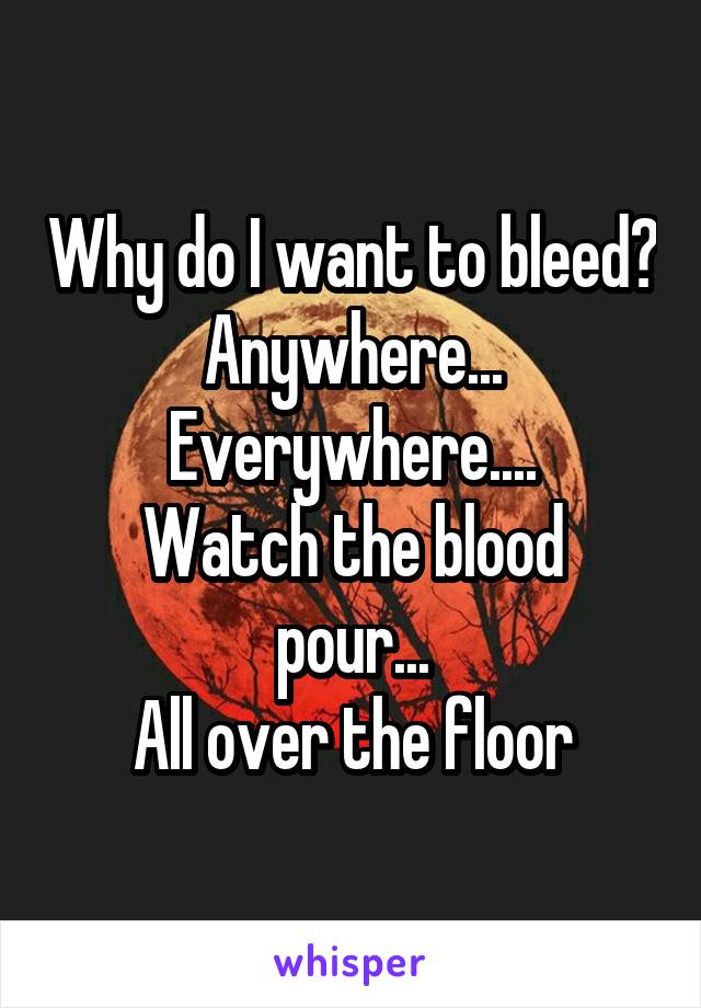 Why do I want to bleed?
Anywhere... Everywhere....
Watch the blood pour...
All over the floor