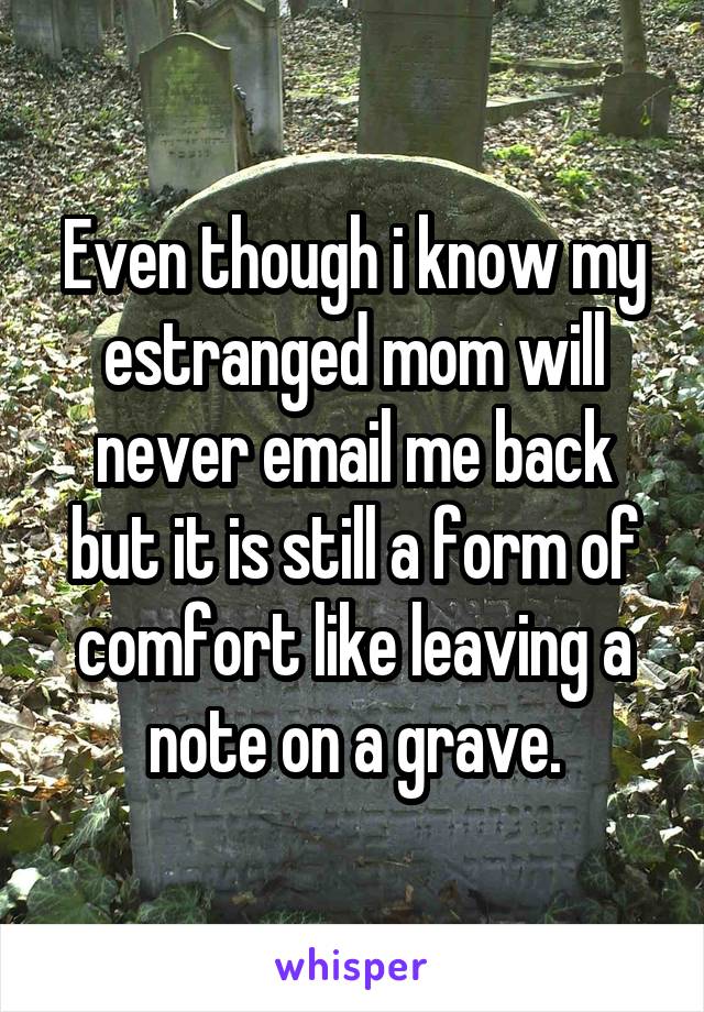 Even though i know my estranged mom will never email me back but it is still a form of comfort like leaving a note on a grave.