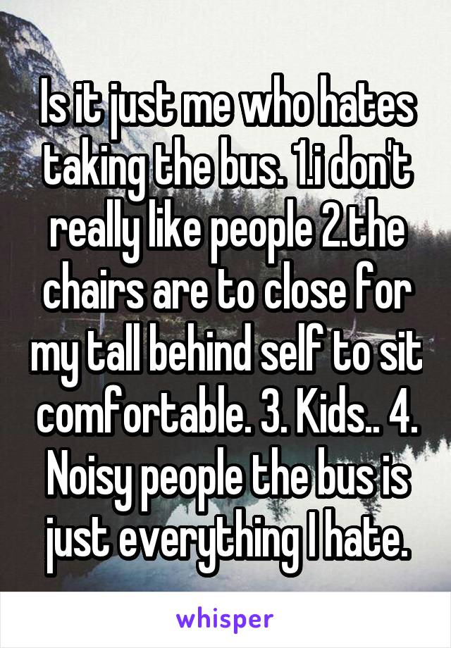 Is it just me who hates taking the bus. 1.i don't really like people 2.the chairs are to close for my tall behind self to sit comfortable. 3. Kids.. 4. Noisy people the bus is just everything I hate.