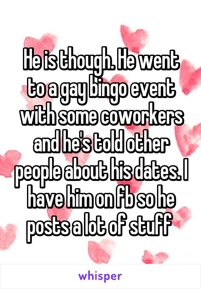 He is though. He went to a gay bingo event with some coworkers and he's told other people about his dates. I have him on fb so he posts a lot of stuff 