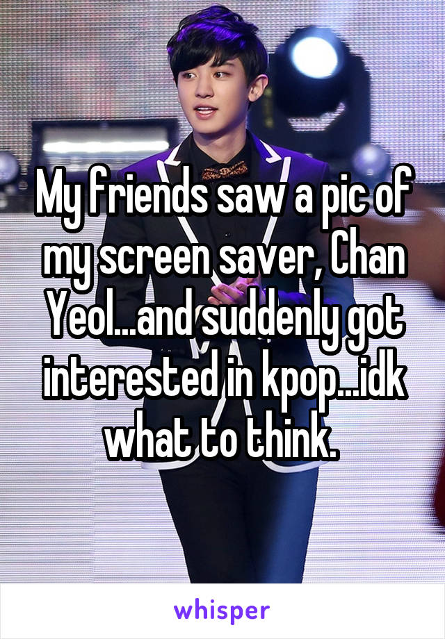 My friends saw a pic of my screen saver, Chan Yeol...and suddenly got interested in kpop...idk what to think. 