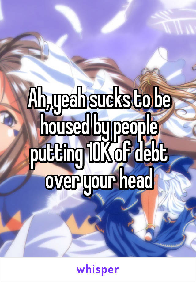 Ah, yeah sucks to be housed by people putting 10K of debt over your head