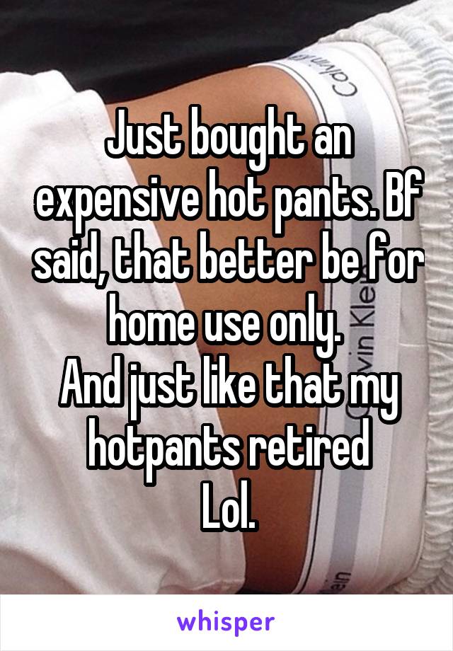 Just bought an expensive hot pants. Bf said, that better be for home use only. 
And just like that my hotpants retired
Lol.