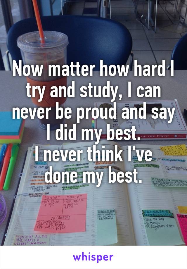 Now matter how hard I try and study, I can never be proud and say I did my best.
I never think I've done my best.
