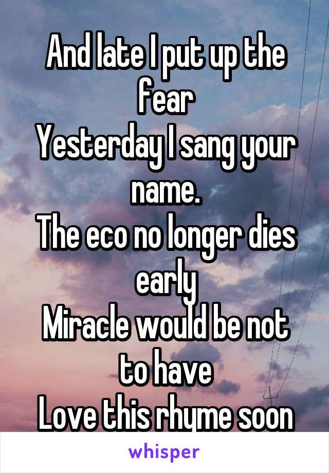 And late I put up the fear
Yesterday I sang your name.
The eco no longer dies early
Miracle would be not to have
Love this rhyme soon