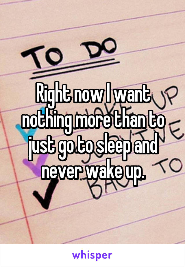 Right now I want nothing more than to just go to sleep and never wake up.